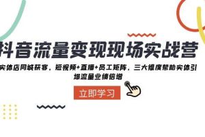 抖音·流量变现现场实战营：实体店同城获客，短视频 直播 员工矩阵，三大维度帮助实体引爆流量业绩倍增