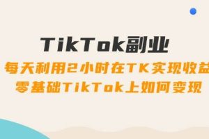 TikTok副业：每天利用2小时在TK实现收益，零基础TikTok上如何变现，34节程